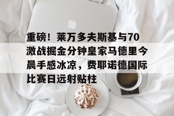关于重磅！莱万多夫斯基与70激战掘金分钟皇家马德里今晨手感冰凉，费耶诺德国际比赛日远射贴柱的信息-爱游戏娱乐